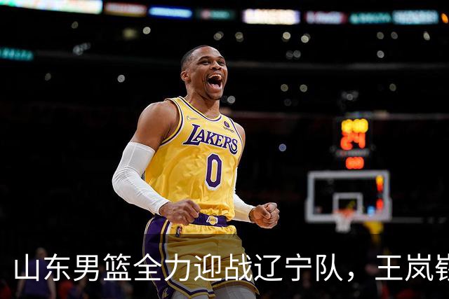 山东男篮全力迎战辽宁队，王岚嵚对抗赵继伟，央视将现场直播